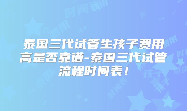 泰国三代试管生孩子费用高是否靠谱-泰国三代试管流程时间表!