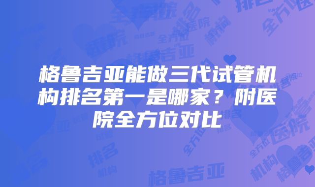格鲁吉亚能做三代试管机构排名第一是哪家？附医院全方位对比
