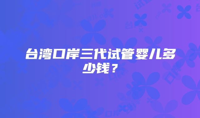 台湾口岸三代试管婴儿多少钱?