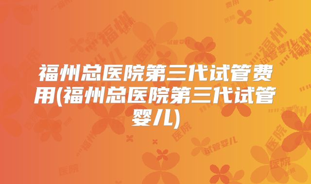 福州总医院第三代试管费用(福州总医院第三代试管婴儿)