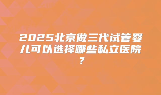 2025北京做三代试管婴儿可以选择哪些私立医院?