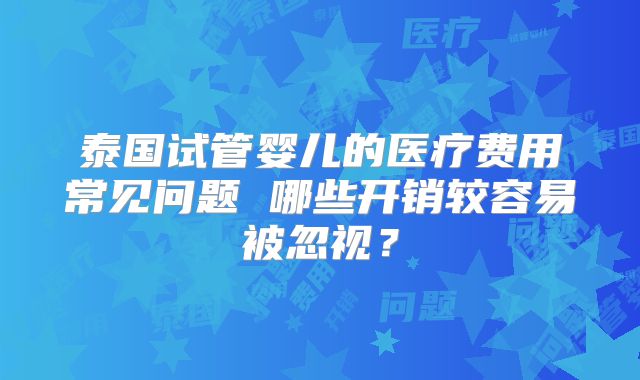 泰国试管婴儿的医疗费用常见问题 哪些开销较容易被忽视？
