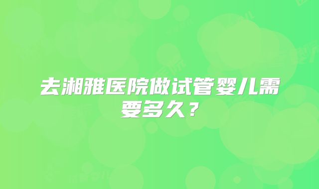 去湘雅医院做试管婴儿需要多久？
