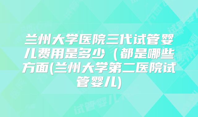兰州大学医院三代试管婴儿费用是多少（都是哪些方面(兰州大学第二医院试管婴儿)