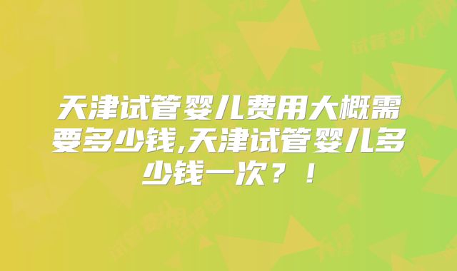 天津试管婴儿费用大概需要多少钱,天津试管婴儿多少钱一次?!