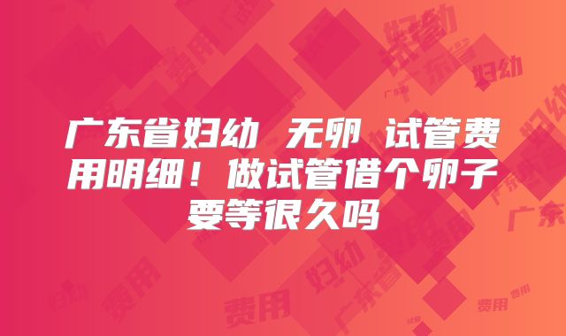 广东省妇幼 无卵�试管费用明细！做试管借个卵子要等很久吗