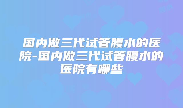 国内做三代试管腹水的医院-国内做三代试管腹水的医院有哪些