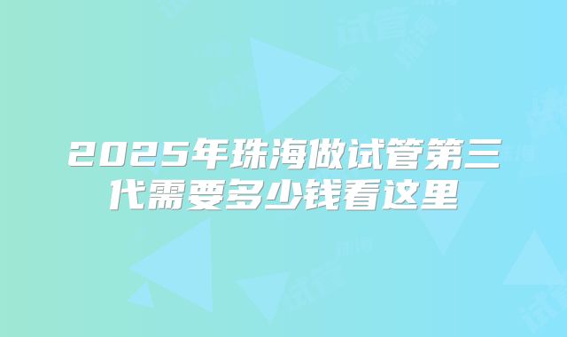 2025年珠海做试管第三代需要多少钱看这里