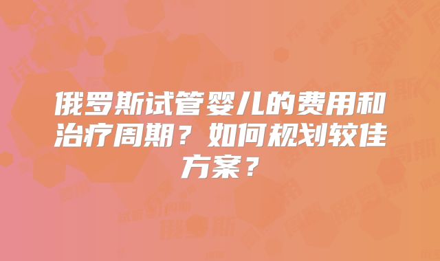 俄罗斯试管婴儿的费用和治疗周期？如何规划较佳方案？