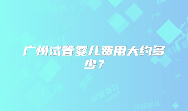 广州试管婴儿费用大约多少?