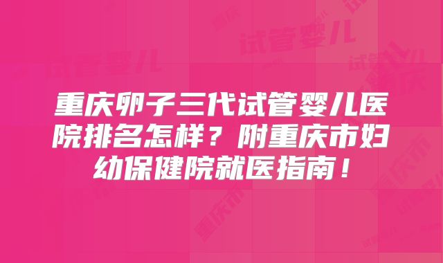重庆卵子三代试管婴儿医院排名怎样?附重庆市妇幼保健院就医指南!