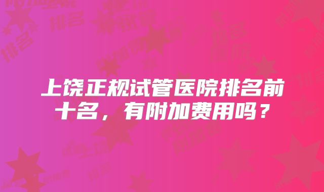 上饶正规试管医院排名前十名,有附加费用吗?