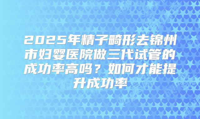 2025年精子畸形去锦州市妇婴医院做三代试管的成功率高吗？如何才能提升成功率