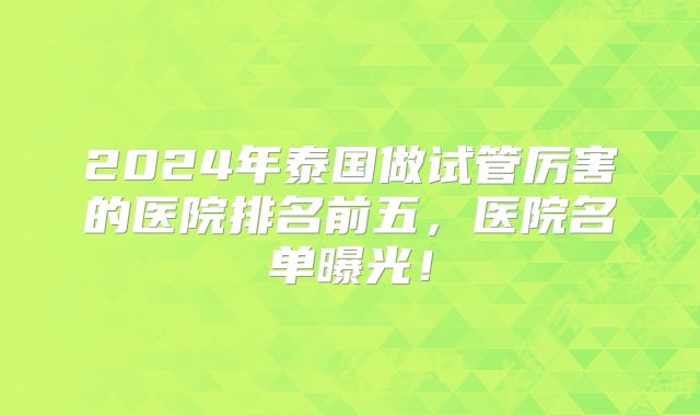 2024年泰国做试管厉害的医院排名前五,医院名单曝光!