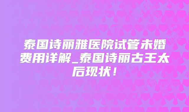 泰国诗丽雅医院试管未婚费用详解_泰国诗丽古王太后现状！