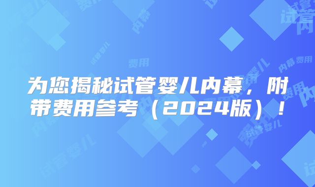 为您揭秘试管婴儿内幕,附带费用参考(2024版)!