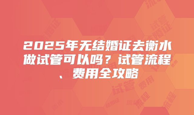 2025年无结婚证去衡水做试管可以吗?试管流程、费用全攻略