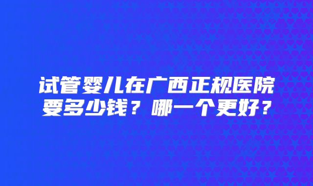 试管婴儿在广西正规医院要多少钱?哪一个更好?