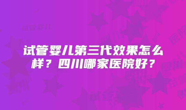 试管婴儿第三代效果怎么样？四川哪家医院好？