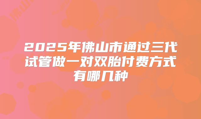 2025年佛山市通过三代试管做一对双胎付费方式有哪几种