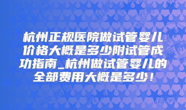 杭州正规医院做试管婴儿价格大概是多少附试管成功指南_杭州做试管婴儿的全部费用大概是多少！