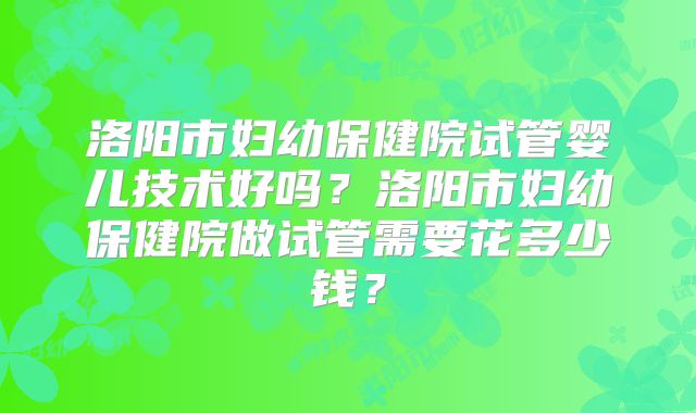 洛阳市妇幼保健院试管婴儿技术好吗?洛阳市妇幼保健院做试管需要花多少钱?