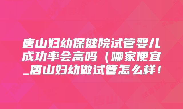 唐山妇幼保健院试管婴儿成功率会高吗(哪家便宜_唐山妇幼做试管怎么样!
