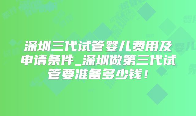 深圳三代试管婴儿费用及申请条件_深圳做第三代试管要准备多少钱!