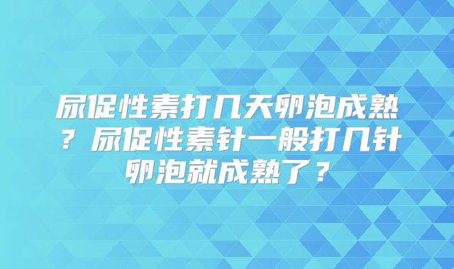 尿促性素打几天卵泡成熟？尿促性素针一般打几针卵泡就成熟了？