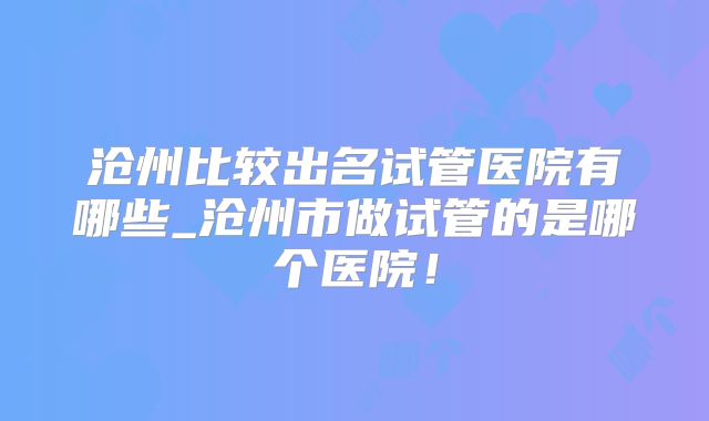 沧州比较出名试管医院有哪些_沧州市做试管的是哪个医院!