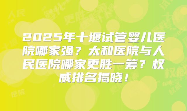2025年十堰试管婴儿医院哪家强？太和医院与人民医院哪家更胜一筹？权威排名揭晓！