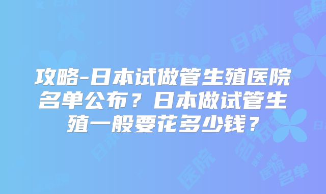 攻略-日本试做管生殖医院名单公布?日本做试管生殖一般要花多少钱?