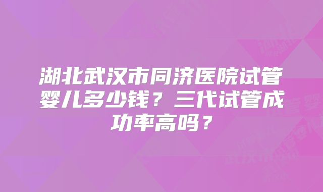 湖北武汉市同济医院试管婴儿多少钱?三代试管成功率高吗?