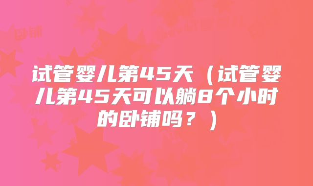 试管婴儿第45天(试管婴儿第45天可以躺8个小时的卧铺吗?)
