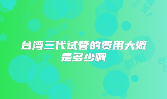 台湾三代试管的费用大概是多少啊