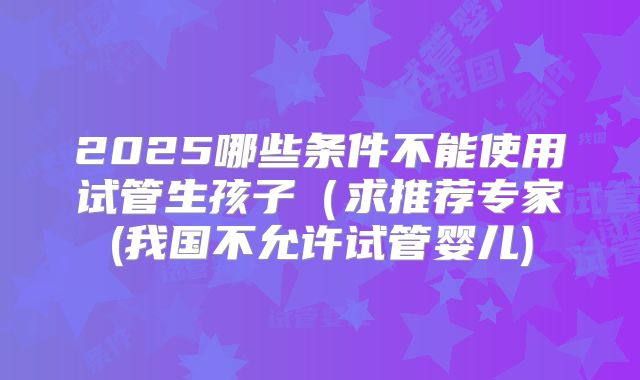 2025哪些条件不能使用试管生孩子（求推荐专家(我国不允许试管婴儿)