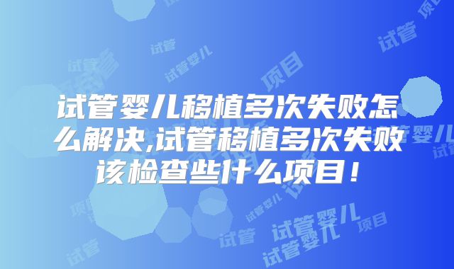 试管婴儿移植多次失败怎么解决,试管移植多次失败该检查些什么项目!