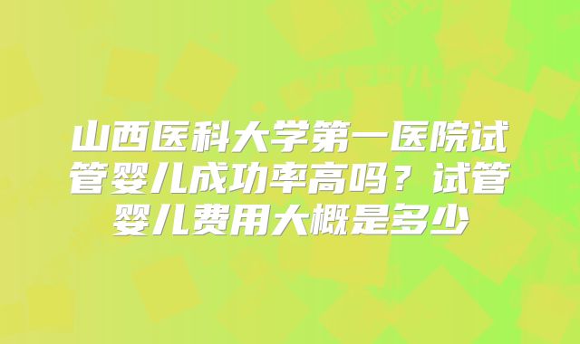 山西医科大学第一医院试管婴儿成功率高吗?试管婴儿费用大概是多少