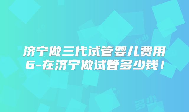 济宁做三代试管婴儿费用6-在济宁做试管多少钱！