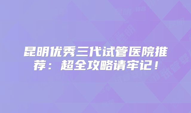 昆明优秀三代试管医院推荐:超全攻略请牢记!