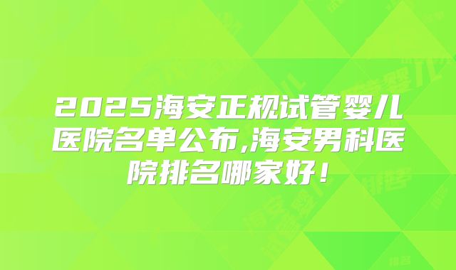 2025海安正规试管婴儿医院名单公布,海安男科医院排名哪家好!