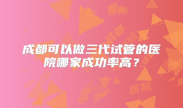 成都可以做三代试管的医院哪家成功率高?