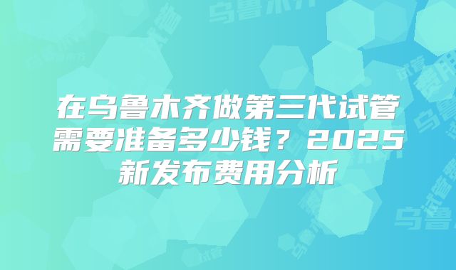 在乌鲁木齐做第三代试管需要准备多少钱？2025新发布费用分析