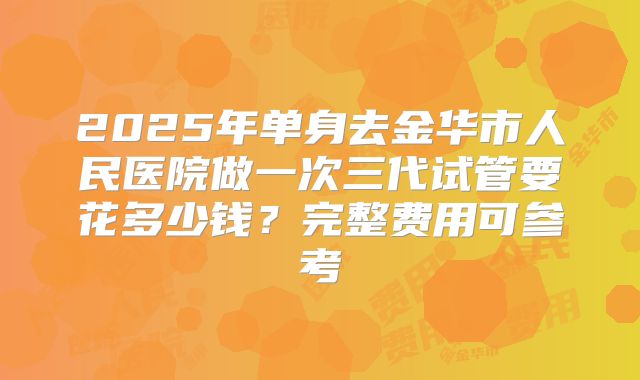 2025年单身去金华市人民医院做一次三代试管要花多少钱?完整费用可参考