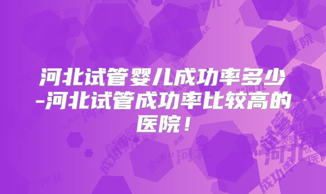 河北试管婴儿成功率多少-河北试管成功率比较高的医院！