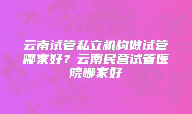 云南试管私立机构做试管哪家好？云南民营试管医院哪家好