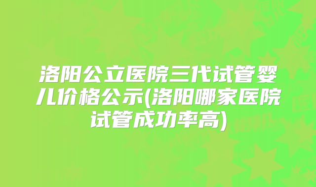 洛阳公立医院三代试管婴儿价格公示(洛阳哪家医院试管成功率高)