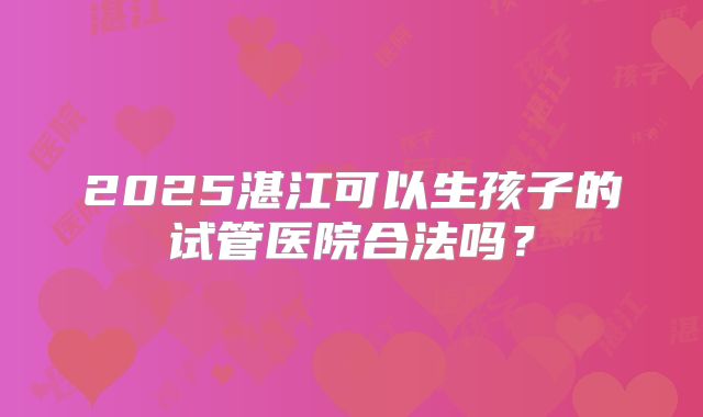2025湛江可以生孩子的试管医院合法吗？