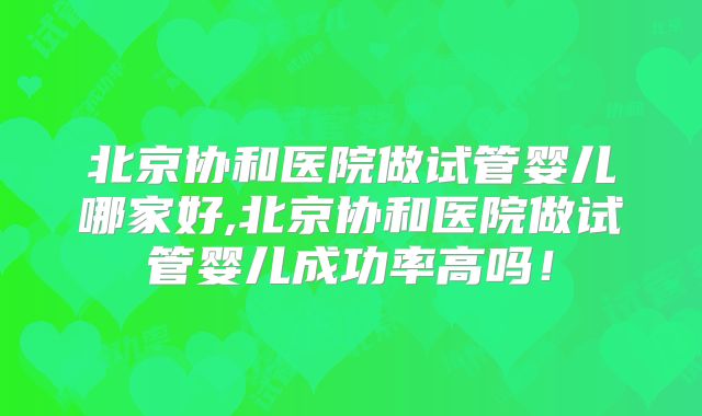 北京协和医院做试管婴儿哪家好,北京协和医院做试管婴儿成功率高吗!