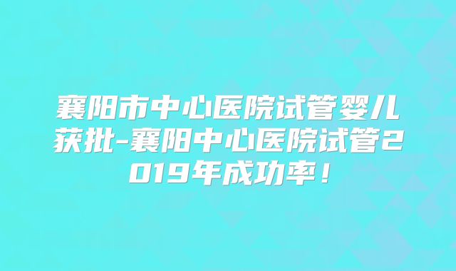 襄阳市中心医院试管婴儿获批-襄阳中心医院试管2019年成功率！